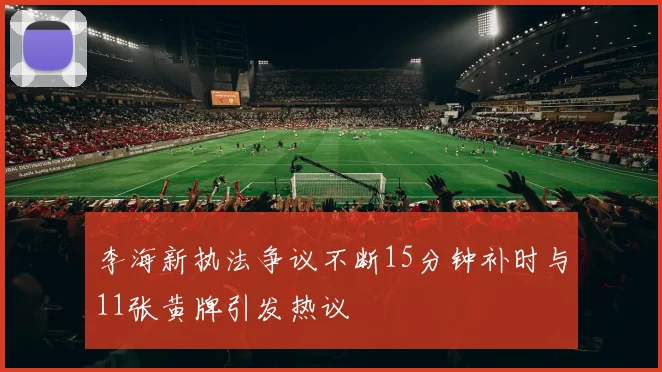 李海新执法争议不断15分钟补时与11张黄牌引发热议