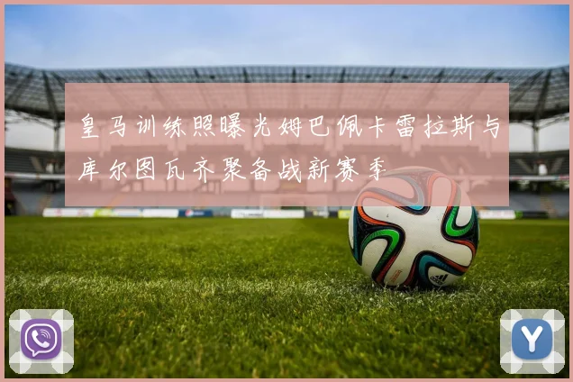 皇马训练照曝光姆巴佩卡雷拉斯与库尔图瓦齐聚备战新赛季