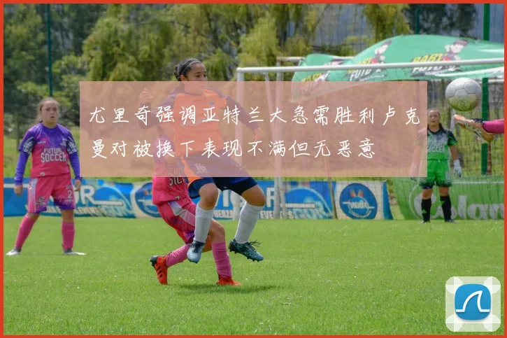 尤里奇强调亚特兰大急需胜利卢克曼对被换下表现不满但无恶意