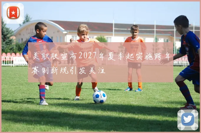 美职联宣布2027年夏季起实施跨年赛制新规引发关注