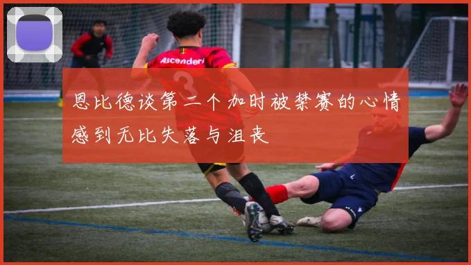 恩比德谈第二个加时被禁赛的心情感到无比失落与沮丧