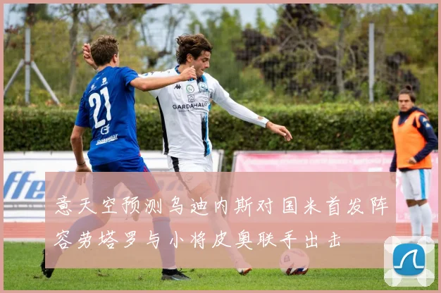 意天空预测乌迪内斯对国米首发阵容劳塔罗与小将皮奥联手出击