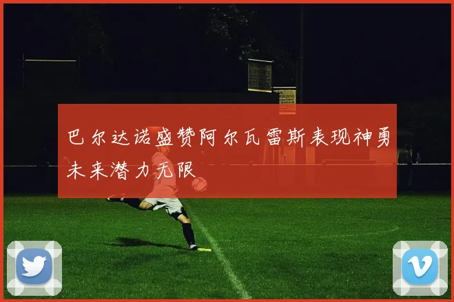 巴尔达诺盛赞阿尔瓦雷斯表现神勇未来潜力无限