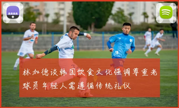 林加德谈韩国饮食文化强调尊重老球员年轻人需遵循传统礼仪
