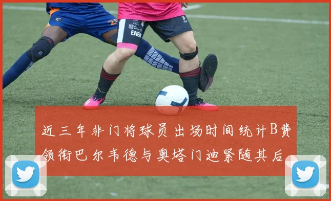 近三年非门将球员出场时间统计B费领衔巴尔韦德与奥塔门迪紧随其后