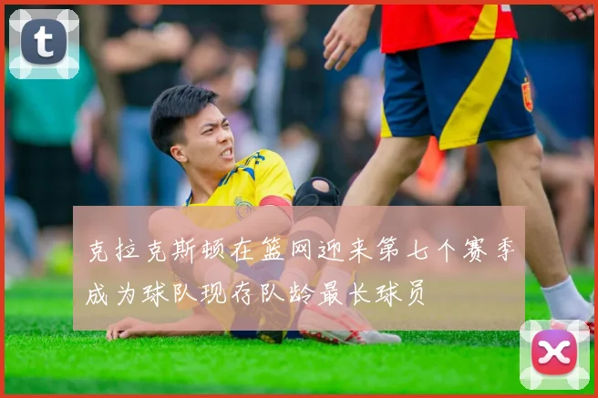 克拉克斯顿在篮网迎来第七个赛季成为球队现存队龄最长球员