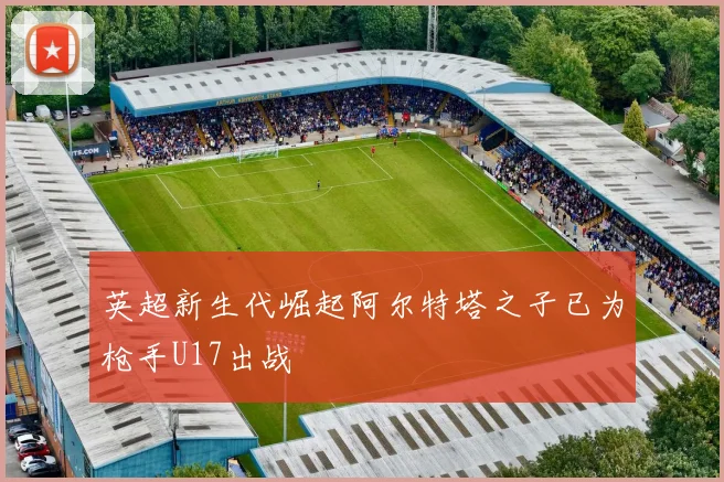 英超新生代崛起阿尔特塔之子已为枪手U17出战