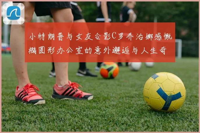 小特朗普与女友合影C罗乔治娜感慨椭圆形办公室的意外邂逅与人生奇遇