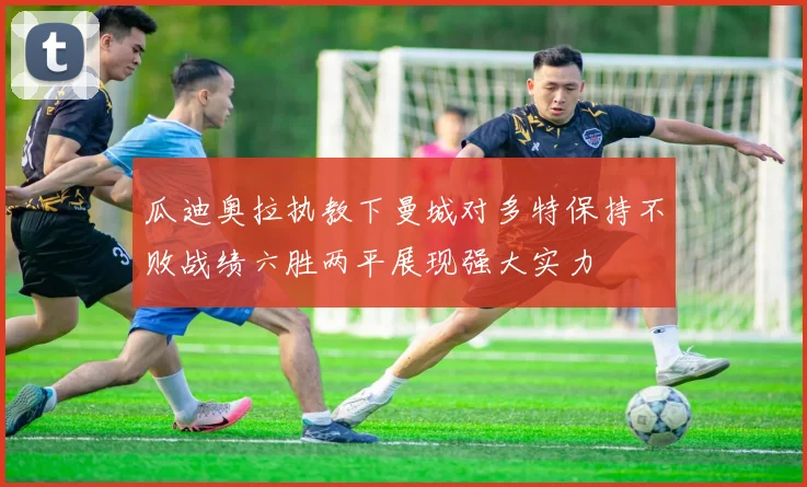 瓜迪奥拉执教下曼城对多特保持不败战绩六胜两平展现强大实力