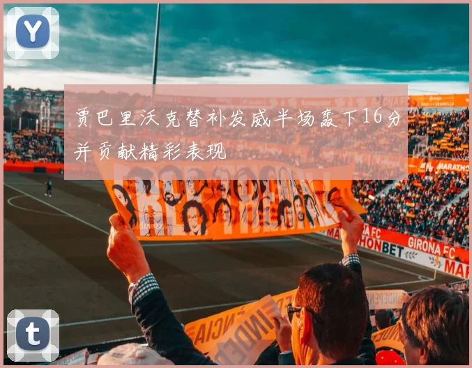 贾巴里沃克替补发威半场轰下16分并贡献精彩表现