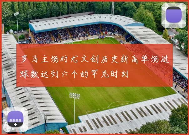 罗马主场对尤文创历史新高单场进球数达到六个的罕见时刻